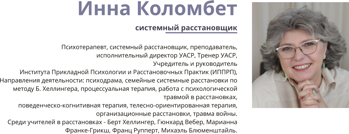 Инна Коломбет системный расстановщик  Психотерапевт, системный расстановщик, преподаватель,   исполнительный директор УАСР, Тренер УАСР, Учредитель и руководитель Института Прикладной Психологии и Расстановочных Практик (ИППРП),   Направления деятельности: психодрама, семейные системные расстановки по методу Б. Хеллингера, процессуальная терапия, работа с психологической травмой в расстановках, поведенческо-когнитивная терапия, телесно-ориентированная терапия, организационные расстановки, травма войны. Среди учителей в расстановках - Берт Хеллингер, Гюнхард Вебер, Марианна Франке-Грикш, Франц Рупперт, Михаэль Блюменштайль.