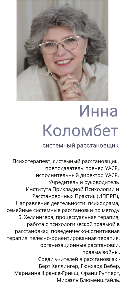 Инна Коломбет системный расстановщик  Психотерапевт, системный расстановщик, преподаватель, тренер УАСР, исполнительный директор УАСР. Учредитель и руководитель Института Прикладной Психологии и Расстановочных Практик (ИППРП),   Направления деятельности: психодрама, семейные системные расстановки по методу Б. Хеллингера, процессуальная терапия, работа с психологической травмой в расстановках, поведенческо-когнитивная терапия, телесно-ориентированная терапия, организационные расстановки,  травма войны. Среди учителей в расстановках -  Берт Хеллингер, Гюнхард Вебер,  Марианна Франке-Грикш, Франц Рупперт, Михаэль Блюменштайль.